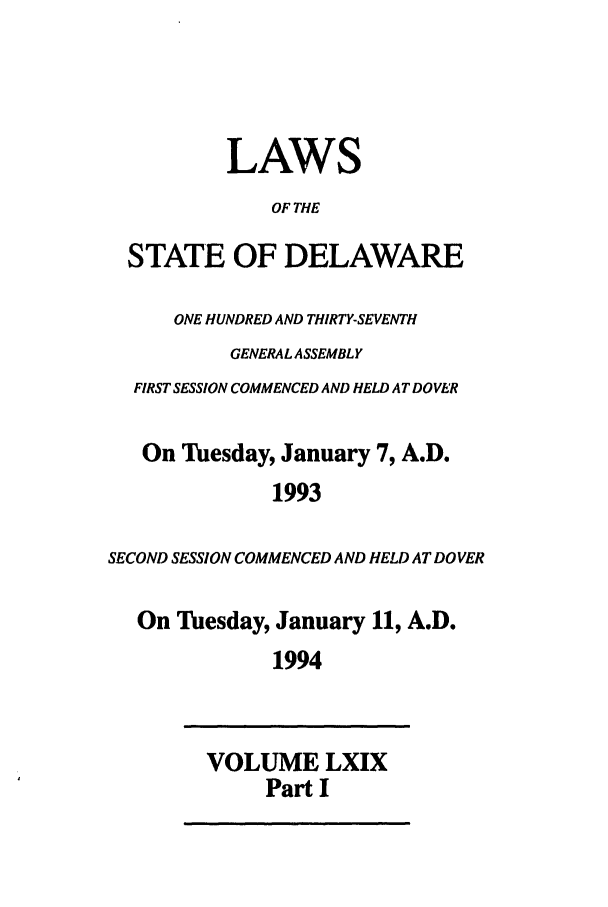 handle is hein.ssl/ssde0020 and id is 1 raw text is: LAWS
OF THE
STATE OF DELAWARE
ONE HUNDRED AND THIRTY-SEVENTH
GENERAL ASSEMBLY
FIRST SESSION COMMENCED AND HELD AT DOVER
On Tuesday, January 7, A.D.
1993
SECOND SESSION COMMENCED AND HELD AT DOVER
On Tuesday, January 11, A.D.
1994
VOLUME LXIX
Part I


