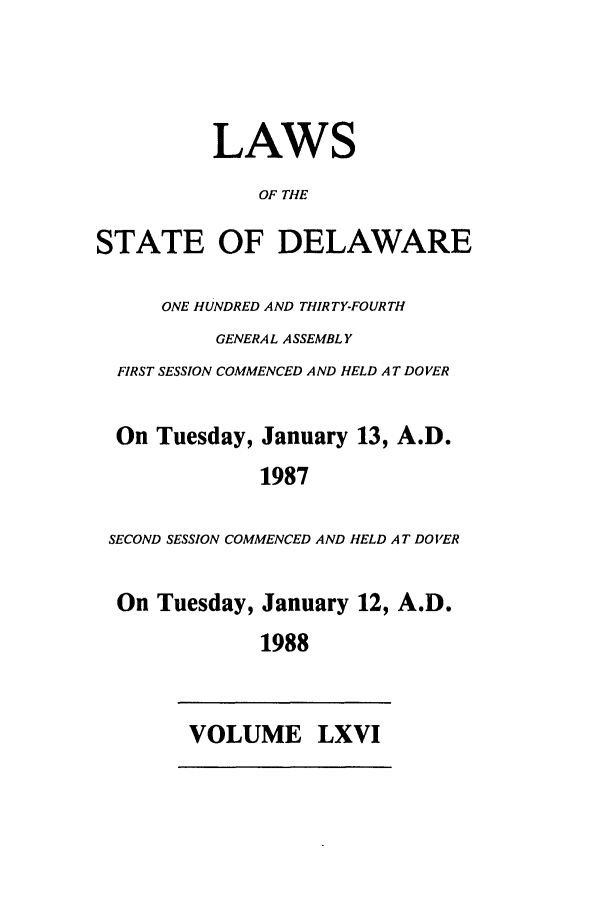 handle is hein.ssl/ssde0023 and id is 1 raw text is: LAWS
OF THE
STATE OF DELAWARE
ONE HUNDRED AND THIRTY-FOURTH
GENERAL ASSEMBLY
FIRST SESSION COMMENCED AND HELD AT DOVER
On Tuesday, January 13, A.D.
1987
SECOND SESSION COMMENCED AND HELD AT DOVER
On Tuesday, January 12, A.D.
1988

VOLUME LXVI


