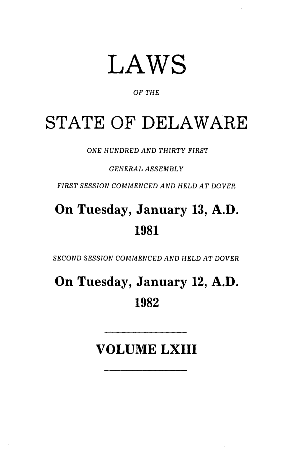 handle is hein.ssl/ssde0024 and id is 1 raw text is: LAWS
OF THE
STATE OF DELAWARE
ONE HUNDRED AND THIRTY FIRST
GENERAL ASSEMBLY
FIRST SESSION COMMENCED AND HELD AT DOVER
On Tuesday, January 13, A.D.
1981
SECOND SESSION COMMENCED AND HELD AT DOVER
On Tuesday, January 12, A.D.
1982

VOLUME LXIII


