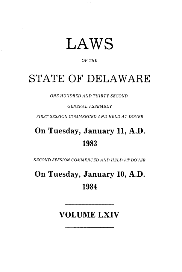handle is hein.ssl/ssde0025 and id is 1 raw text is: LAWS
OF THE
STATE OF DELAWARE
ONE HUNDRED AND THIRTY SECOND
GENERA L ASSEMBLY
FIRST SESSION COMMENCED AND HELD AT DOVER
On Tuesday, January 11, A.D.
1983
SECOND SESSION COMMENCED AND HELD AT DOVER
On Tuesday, January 10, A.D.
1984
VOLUME LXIV


