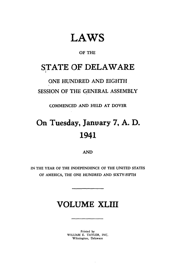 handle is hein.ssl/ssde0026 and id is 1 raw text is: LAWS
OF THE
STATE OF DELAWARE
ONE HUNDRED AND EIGHTH
SESSION OF THE GENERAL ASSEMBLY
COMMENCED AND HELD AT DOVER
On Tuesday, January 7, A. D.
1941
AND
IN THE YEAR OF THE INDEPENDENCE OF THE UNITED STATES
OF AMERICA, THE ONE HUNDRED AND SIXTY-FIFTH

VOLUME XLIII
Printed by
WILLIAM R. TAYLOR, INC.
Wilmington, Delaware


