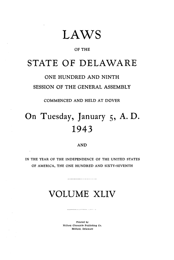 handle is hein.ssl/ssde0027 and id is 1 raw text is: LAWS
OF THE
STATE OF DELAWARE
ONE HUNDRED AND NINTH
SESSION OF THE GENERAL ASSEMBLY
COMMENCED AND HELD AT DOVER
On Tuesday, January 5, A. D.
1943
AND

IN THE YEAR OF THE
OF AMERICA, THE

INDEPENDENCE OF THE UNITED STATES
ONE HUNDRED AND SIXTY-SEVENTH

VOLUME XLIV
Printed by
Milfora Chronicle Publishing Co.
Milford, Delware



