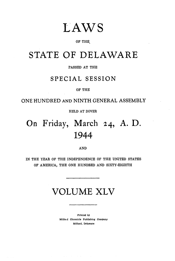 handle is hein.ssl/ssde0028 and id is 1 raw text is: LAWS
OF THE
STATE OF DELAWARE
PASSED AT THE
SPECIAL SESSION
OF THE
ONE HUNDRED AND NINTH GENERAL ASSEMBLY
HELD AT DOVER
On Friday, March 24, A. D.
1944
AND
IN THE YEAR OF THE INDEPENDENCE OF THE UNITED STATES
OF AMERICA, THE ONE HUNDRED AND SIXTY-EIGHTH

VOLUME XLV
Printed by
Mllfoid Chronicle Publishing Company
Milford, Delaware


