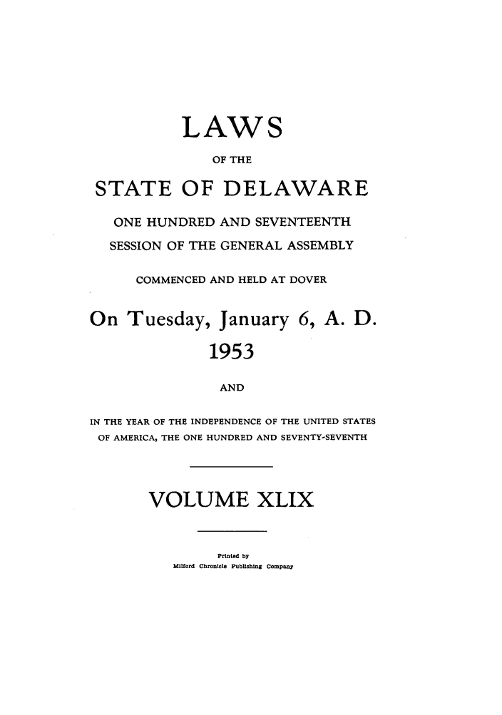 handle is hein.ssl/ssde0032 and id is 1 raw text is: LAWS
OF THE
STATE OF DELAWARE
ONE HUNDRED AND SEVENTEENTH
SESSION OF THE GENERAL ASSEMBLY
COMMENCED AND HELD AT DOVER
On Tuesday, January 6, A. D.
1953
AND
IN THE YEAR OF THE INDEPENDENCE OF THE UNITED STATES
OF AMERICA, THE ONE HUNDRED AND SEVENTY-SEVENTH
VOLUME XLIX

Printed by
Milford Chronicle Publishing Company


