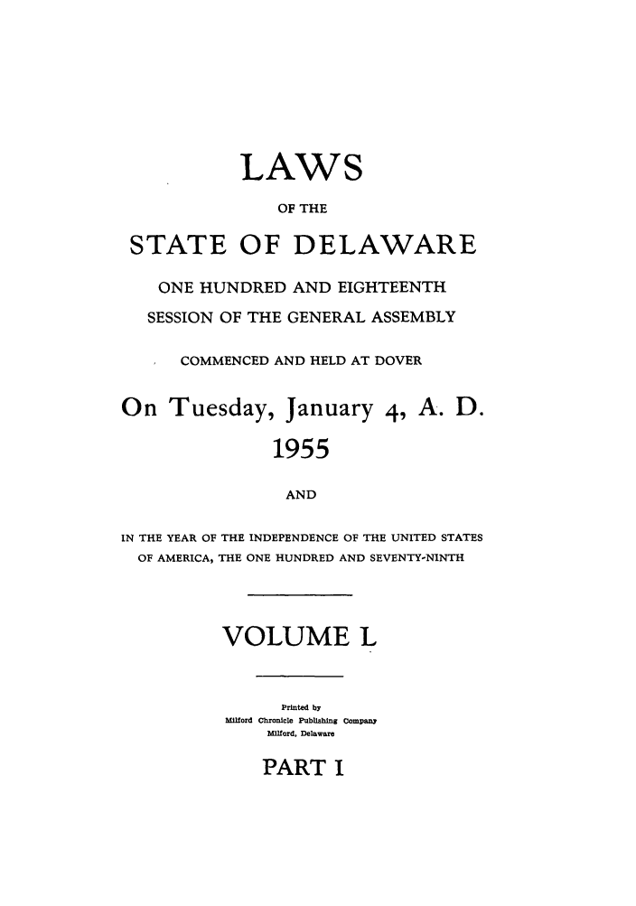 handle is hein.ssl/ssde0033 and id is 1 raw text is: LAWS
OF THE
STATE OF DELAWARE
ONE HUNDRED AND EIGHTEENTH
SESSION OF THE GENERAL ASSEMBLY
COMMENCED AND HELD AT DOVER
On Tuesday, January 4, A. D.
1955
AND
IN THE YEAR OF THE INDEPENDENCE OF THE UNITED STATES
OF AMERICA, THE ONE HUNDRED AND SEVENTY-NINTH

VOLUME L
Printed by
Milford Chronicle Publishing Company
Milford, Delaware

PART I


