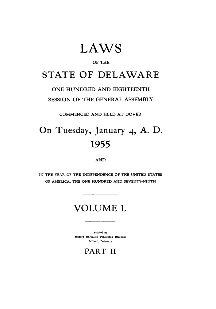 handle is hein.ssl/ssde0034 and id is 1 raw text is: LAWS,
OF THE
STATE OF DELAWARE
ONE HUNDRED AND EIGHTEENTH
SESSION OF THE GENERAL ASSEMBLY
COMMENCED AND HELD AT DOVER
On Tuesday, January 4, A. D.
1955
AND
IN THE YEAR OF THE INDEPENDENCE OF THE UNITED STATES
OF AMERICA, THE ONE HUNDRED AND SEVENTY-NINTH
VOLUME L
Printed by
Milford Chronicle Publishing company
Milford, Delaware

PART II


