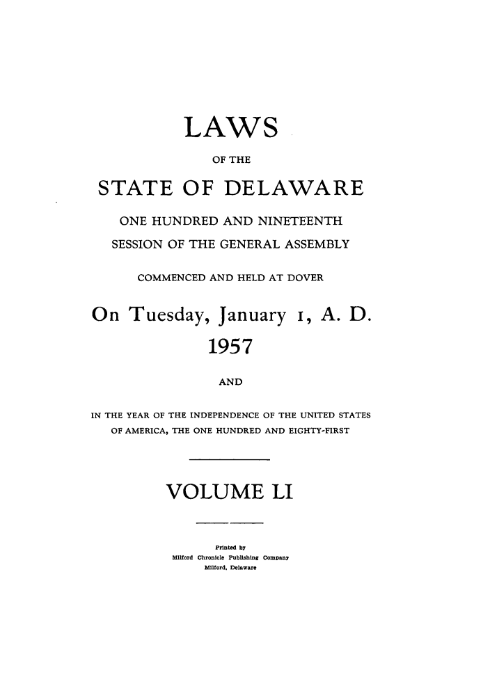 handle is hein.ssl/ssde0035 and id is 1 raw text is: LAWS
OF THE
STATE OF DELAWARE
ONE HUNDRED AND NINETEENTH
SESSION OF THE GENERAL ASSEMBLY
COMMENCED AND HELD AT DOVER
On Tuesday, January i, A. D.
1957
AND
IN THE YEAR OF THE INDEPENDENCE OF THE UNITED STATES
OF AMERICA, THE ONE HUNDRED AND EIGHTY-FIRST
VOLUME LI
Printed by
Milford Chronicle Publishing Company
Mlford, Delaware



