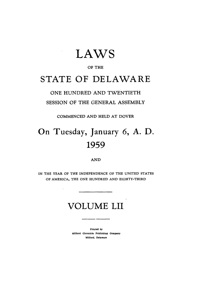 handle is hein.ssl/ssde0036 and id is 1 raw text is: LAWS
OF THE
STATE OF DELAWARE
ONE HUNDRED AND TWENTIETH
SESSION OF THE GENERAL ASSEMBLY
COMMENCED AND HELD AT DOVER
On Tuesday, January 6, A. D.
1959
AND
IN THE YEAR OF THE INDEPENDENCE OF THE UNITED STATES
OF AMERICA, THE ONE HUNDRED AND EIGHTY-THIRD
VOLUME LII
Printed by
Milford Chronicle Publlishung Company
Milford, Delaware


