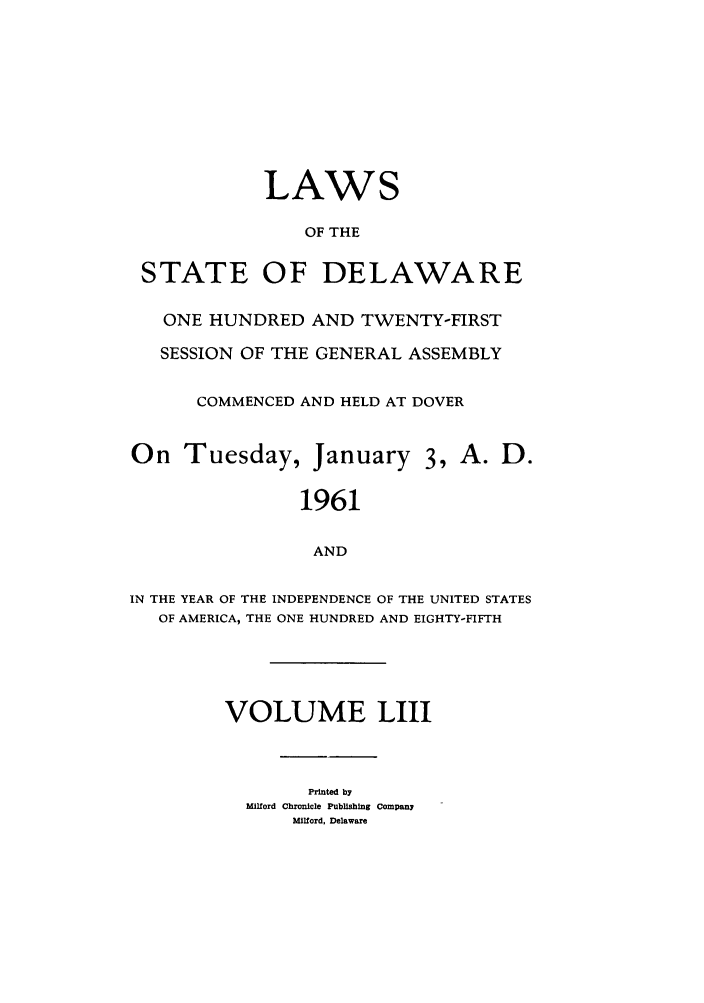 handle is hein.ssl/ssde0037 and id is 1 raw text is: LAWS
OF THE
STATE OF DELAWARE
ONE HUNDRED AND TWENTY-FIRST
SESSION OF THE GENERAL ASSEMBLY
COMMENCED AND HELD AT DOVER
On Tuesday, January 3, A. D.
1961
AND
IN THE YEAR OF THE INDEPENDENCE OF THE UNITED STATES
OF AMERICA, THE ONE HUNDRED AND EIGHTY-FIFTH
VOLUME LIII

Printed by
Milford Chronicle Publishing Company
Milford, Delaware


