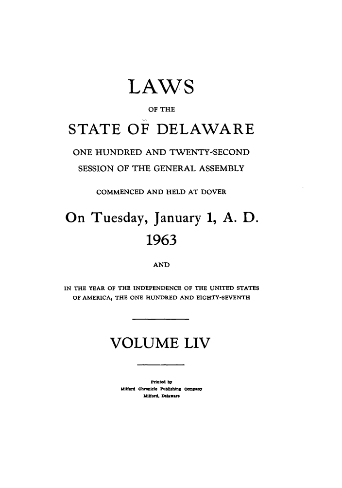 handle is hein.ssl/ssde0038 and id is 1 raw text is: LAWS
OF THE
STATE OF DELAWARE
ONE HUNDRED AND TWENTY-SECOND
SESSION OF THE GENERAL ASSEMBLY
COMMENCED AND HELD AT DOVER
On Tuesday, January 1, A. D.
1963
AND
IN THE YEAR OF THE INDEPENDENCE OF THE UNITED STATES
OF AMERICA, THE ONE HUNDRED AND EIGHTY-SEVENTH

VOLUME LIV
Printe b7r
Mid Chronile Pubflshing Compnm
Milord, Delaware


