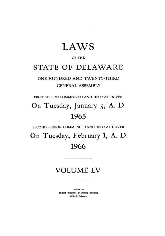 handle is hein.ssl/ssde0039 and id is 1 raw text is: LAWS
OF THE
STATE OF DELAWARE
ONE HUNDRED AND TWENTY-THIRD
GENERAL ASSEMBLY
FIRST SESSION COMMENCED AND HELD AT DOVER
On Tuesday, January 5, A. D.
1965
SECOND SESSION COMMENCED AND HELD AT DOVER
On Tuesday, February 1, A. D.
1966

VOLUME LV

Printed by
Milford Chronicle Publishing Company
Milford, Delaware


