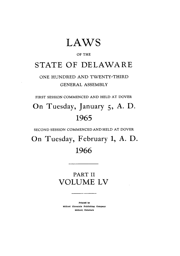 handle is hein.ssl/ssde0040 and id is 1 raw text is: LAWS
OF THE

STATE

OF DELAWARE

ONE HUNDRED AND TWENTY-THIRD
GENERAL ASSEMBLY
FIRST SESSION COMMENCED AND HELD AT DOVER
On Tuesday, January 5, A. D.
1965
SECOND SESSION COMMENCED AND HELD AT DOVER

On Tuesday,

February 1, A. D.

1966

PART II
VOLUME LV

Printed by
MIlford Chronicle Publishing Company
Milford, Delaware


