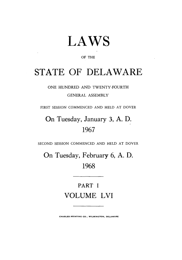 handle is hein.ssl/ssde0041 and id is 1 raw text is: LAWS
OF THE
STATE OF DELAWARE
ONE HUNDRED AND TWENTY-FOURTH
GENERAL ASSEMBLY
FIRST SESSION COMMENCED AND HELD AT DOVER
On Tuesday, January 3, A. D.
1967
SECOND SESSION COMMENCED AND HELD AT DOVER
On Tuesday, February 6, A. D.
1968
PART I
VOLUME LVI
CHARLES PRINTING CO., WILMINGTON, DELAWARE


