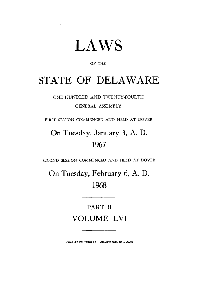 handle is hein.ssl/ssde0042 and id is 1 raw text is: LAWS
OF THE
STATE OF DELAWARE
ONE HUNDRED AND TWENTY-FOURTH
GENERAL ASSEMBLY
FIRST SESSION COMMENCED AND HELD AT DOVER
On Tuesday, January 3, A. D.
1967
SECOND SESSION COMMENCED AND HELD AT DOVER
On Tuesday, February 6, A. D.
1968
PART II
VOLUME LVI
CHARLES PRINTING CO., WILMINGTON, DELAWARE


