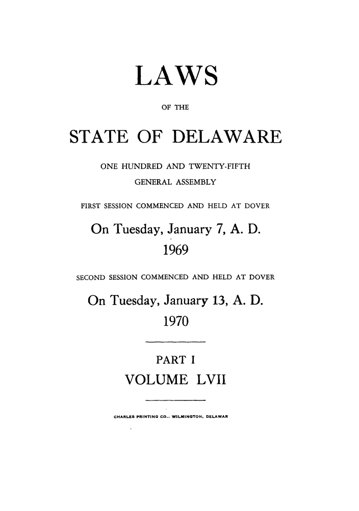 handle is hein.ssl/ssde0043 and id is 1 raw text is: LAWS
OF THE
STATE OF DELAWARE
ONE HUNDRED AND TWENTY-FIFTH
GENERAL ASSEMBLY
FIRST SESSION COMMENCED AND HELD AT DOVER
On Tuesday, January 7, A. D.
1969
SECOND SESSION COMMENCED AND HELD AT DOVER
On Tuesday, January 13, A. D.
1970
PART I
VOLUME LVII
CHARLES PRINTING CO.. WILMINGTON, DELAWAR


