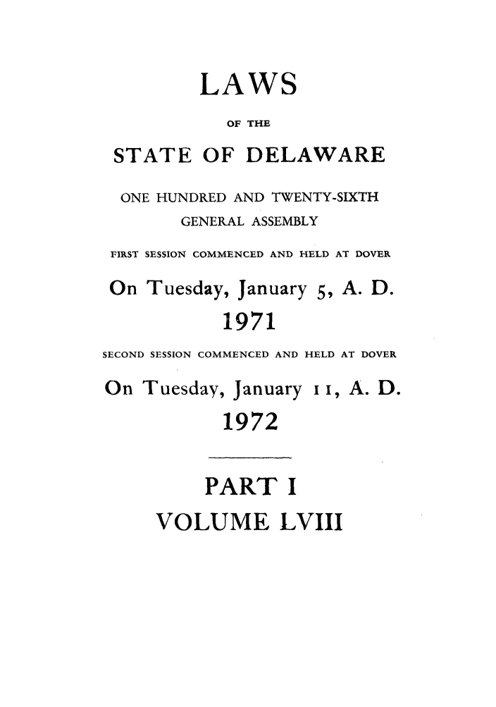 handle is hein.ssl/ssde0045 and id is 1 raw text is: LAWS
OF THE
STATE OF DELAWARE
ONE HUNDRED AND TWENTY-SIXTH
GENERAL ASSEMBLY
FIRST SESSION COMMENCED AND HELD AT DOVER
On Tuesday, January 5, A. D.
1971
SECOND SESSION COMMENCED AND HELD AT DOVER
On Tuesday, January ii, A. D.
1972
PART I
VOLUME LVIII


