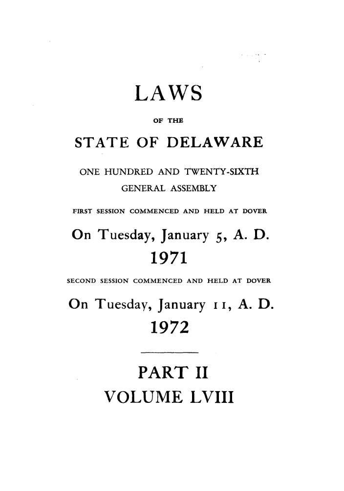 handle is hein.ssl/ssde0046 and id is 1 raw text is: LAWS
OF THE
STATE OF DELAWARE
ONE HUNDRED AND TWENTY-SIXTH
GENERAL ASSEMBLY
FIRST SESSION COMMENCED AND HELD AT DOVER
On Tuesday, January 5, A. D.
1971
SECOND SESSION COMMENCED AND HELD AT DOVER
On Tuesday, January I I, A. D.
1972
PART II
VOLUME LVIII


