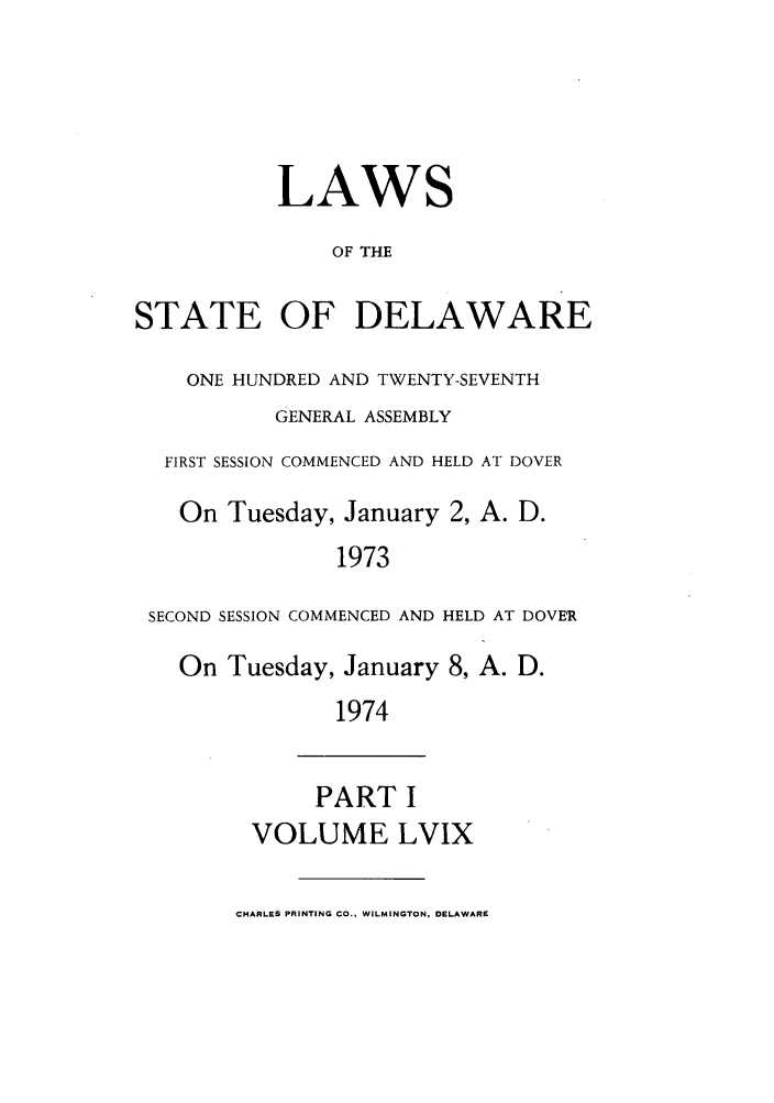 handle is hein.ssl/ssde0047 and id is 1 raw text is: LAWS
OF THE
STATE OF DELAWARE
ONE HUNDRED AND TWENTY-SEVENTH
GENERAL ASSEMBLY
FIRST SESSION COMMENCED AND HELD AT DOVER
On Tuesday, January 2, A. D.
1973
SECOND SESSION COMMENCED AND HELD AT DOVER
On Tuesday, January 8, A. D.
1974

PART I
VOLUME LVIX

CHARLES PRINTING CO., WILMINGTON, DELAWARE


