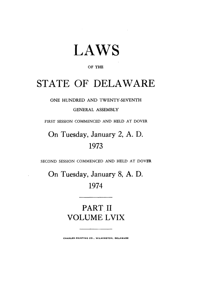 handle is hein.ssl/ssde0048 and id is 1 raw text is: LAWS
OF THE
STATE OF DELAWARE
ONE HUNDRED AND TWENTY-SEVENTH
GENERAL ASSEMBLY
FIRST SESSION COMMENCED AND HELD AT DOVER
On Tuesday, January 2, A. D.
1973
SECOND SESSION COMMENCED AND HELD AT DOVER
On Tuesday, January 8, A. D.
1974
PART II
VOLUME LVIX
CHARLES PRINTING CO., WILMINGTON, DELAWARE


