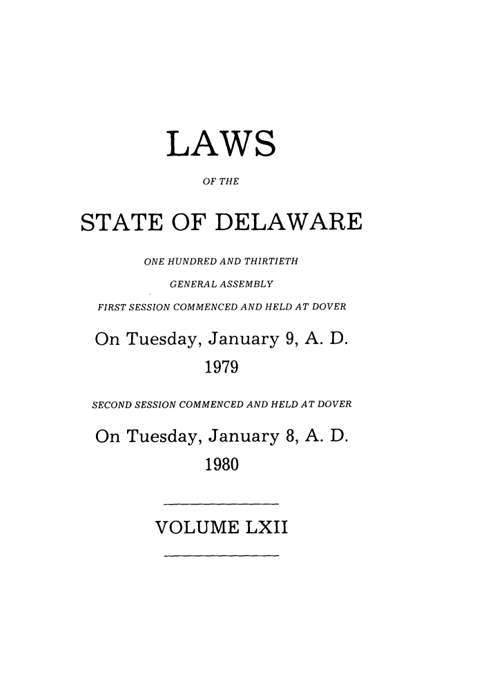 handle is hein.ssl/ssde0053 and id is 1 raw text is: LAWS
OF THE
STATE OF DELAWARE
ONE HUNDRED AND THIRTIETH
GENERAL ASSEMBLY
FIRST SESSION COMMENCED AND HELD AT DOVER
On Tuesday, January 9, A. D.
1979
SECOND SESSION COMMENCED AND HELD AT DOVER
On Tuesday, January 8, A. D.
1980
VOLUME LXII


