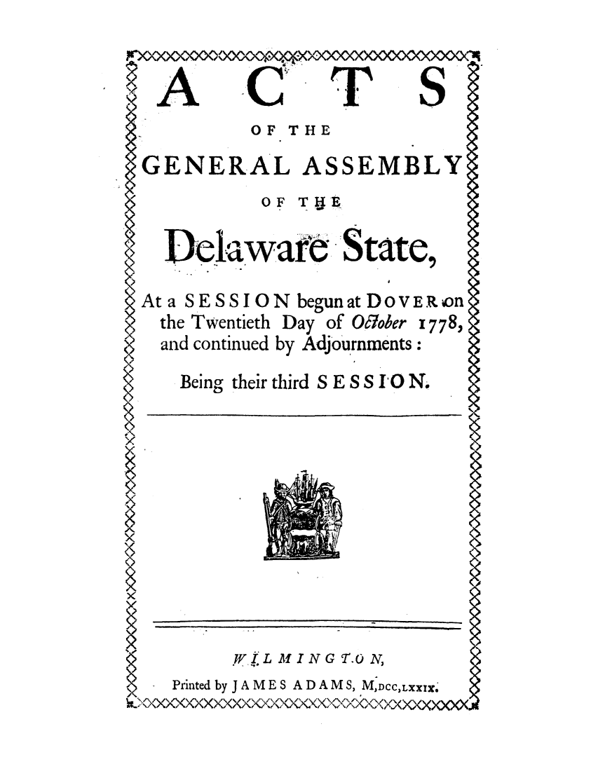 handle is hein.ssl/ssde0058 and id is 1 raw text is: ACTS
OF THE
GENERAL ASSEMBLY

oF THE

Delaware State,
At a SESSION begun at DOVER on
the Twentieth Day of O6/ober I778,
and continued by Adjourntnents:

Being their third S E S S IO N.

XWI.L MING T.ON,
- Printed by J AMESADAM S, MjDCC,LXX!z.
~<xxxxxxxxxCKxxx~ocoo~xoXcoXXxxxxxXo


