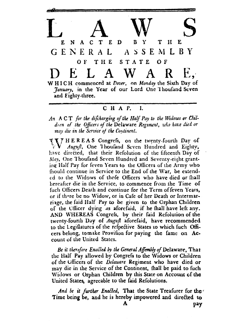 handle is hein.ssl/ssde0071 and id is 1 raw text is: AWS
ENACT            ED       BY       T  H   E
GENERAL                   ASSEMLBY
OF    THE      STATE         OF
DELAWARE,'
W H I C H commenced at Dover, on Monday the Sixth Day of
January, in the Year of our Lord One I houfand Seven
and Eighty-three.
CHA P.       1.
An A C T for the difcharging of the Half Pay to the Widows or Gil-
din of the Oficers of the Delaware Regiment, who have died or
may die in the Service oj the Copninent.
H E R E A S Congrers, on the twenty-fourth Day of
SV Auguf?, One I houfand Seven Hundred and Eighty,
havc direeted, that their Refolution of the fifteenth Day of
Alay, One Thoufand Seven Hundred and Seventy-eight grant.
ing Half Pay for feven Years to the Officers of the Army who
tbould continue in Service to the End of the War, be extend-
ed to the Widows of thefe Officers who have died or fhall
hereafter die in the Service, to commence from the Time of
fuch Officers Death and continue for the Term of feven Years,
or if th-re be no Widow, or in Cafe of her Death or Intermar-
rige, the faid Half Pay to be given to the Orphan Children
of the Officer dying is aforefaid, if he fhall have left any.
AND WHEREAS Congrets, by their faid Refolution of the
twenty-fourth Day of Augufi aforefaid, have recommended
to the Legilatures of the refpeative States to which fuch Offi-
cers belong, tomake Provilion for paying the fame on Ac.
count of the United States.
Be it therefore Ena led bv the General Afembly of Delaware. That
the Half Pay allowed by congress to the Widows or Children
of the Ufficers of the Delaware Regiment who have died or
may die in the Service of the Continent, fhall be paid to fuch
Widows or Orphan Children by this State on Account of the
United States, agreeable to the faid Refolutions.
And be it further EnaEled, That the State Treafurer for the
Time being be, and he is hereby impowered and direfied to
A                        pay


