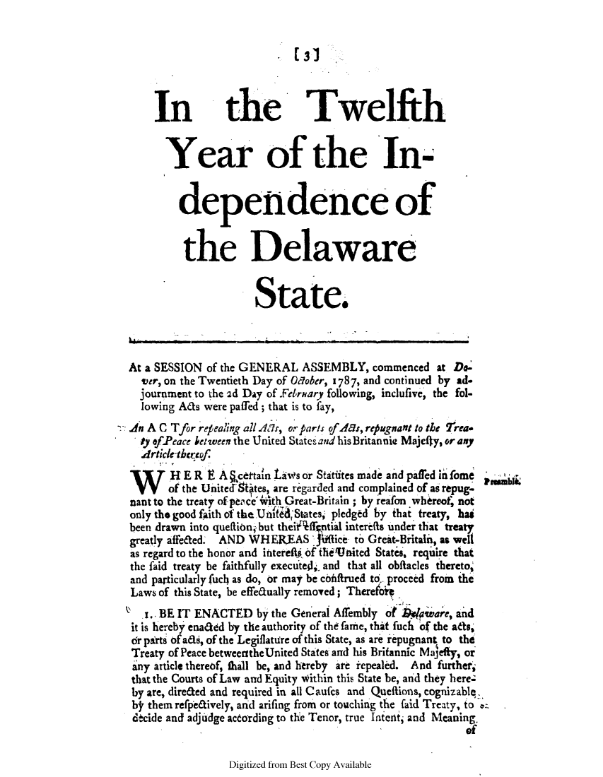 handle is hein.ssl/ssde0081 and id is 1 raw text is: 131

In the Twelfth
Year of the In-
dependence of
the Delaware
State.
At a SESSION of the GENERAL ASSEMBLY, commenced at Do-
vetr, on the Twentieth Day of Odober, 1787, and continued by ad.
journment to the 2d Day of February following, inclufive, the fol-
lowing Ads were paffed; that is to fay,
An A C Tfor refpealing all Ax, or parts of A&s, repugnant to the rrea*
ly ofPeace between the United States and hisBritannia Majefly, or any
Article-bthcof
,H R     A §certain LaWs or Statuites made and paffed in fome
of the UnitecI ates, are regarded and complained of as repug-
nant to the treaty of peaceith Great-Britain ; by reafon whereot, not
only tho good faith of the Un fl; States, pledged by ihat treaty, has
been drawn into quellion, but theiAffgntial interetfs under that treaty
greatly affeaed. AND WHEREAS JUAlice to Gtat-Britakn, as welt
as regard to the honor and interefi f thienited States, requiire that
the faid treaty be faithfully executel and that all obftacles thereto,
and particularly fuch as do, or may be c6iftrued to,. proceed from the
Laws of this State, be effeaually removed; Thereoie
.. BE IT ENACTED by the General AfTembly of br/eare, and
it is hereby enaaed by the authority of the fame, thit fuch of the ads,
dr prts Of adi, of the Legiflature of this State, as are repugnant to the
Treaty of Peace between the United States and his Britannic Majefty, or
any article thereof, thall be, and hereby are repeakd. And further,
that the Courts of Law and Equity within this State be, and they here.-
by are, dire&ed and required in all C autes and Queffions, cognizable.
by them refpedively, and arifing from or touching the faid Treaty, to a
decide and adjudge acdording to the Tenor, true latenlt, and Meaning.
of

Digitized from Best Copy Available


