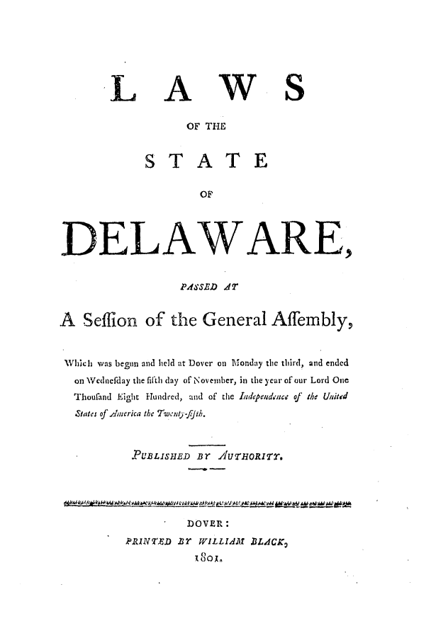 handle is hein.ssl/ssde0100 and id is 1 raw text is: LAWS
OF THE
STATE
OF
DELAWAR E,
PASSED A7T
A Seflion of the General Affembly,
WhIich was begun and held at Dover on Monday the third, and ended
on Wcdnefday the fifth day of November, in the year of our Lord One
Thoufand Eight Hundred, and of the Idependnce of the United
States of .Ierica the T'wenty-fJth.
.PUBLISHED Br AUTHORITY.
DOVER:
PRINED Br WILLIAM BLACK2
180x


