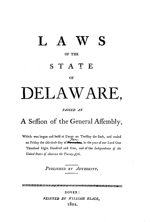 handle is hein.ssl/ssde0101 and id is 1 raw text is: LAWS
OF THE
STATE
OF
DELAWARE,
PASSED 4T
A  Seffion of the General Affembly,
Which was begun and held at Dover on Tuefday the fixth, and ended
on Friday the thirtieth day of 4m  in the year of our Lord One
Thouland Eight Hundred and One, and of the Independence of the
United Staes of.dmerica the Twenty-fJih.
PUBLISHED BT AUTHORITT.
DOVER:
PRINTED 8T WILLIAM BL.ACK,
1801.


