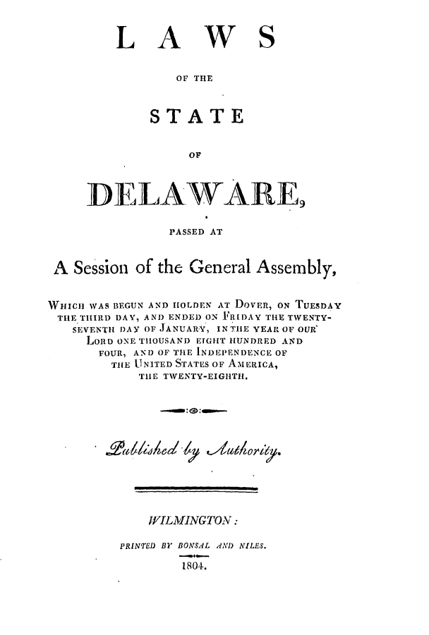 handle is hein.ssl/ssde0104 and id is 1 raw text is: LA

wS

OF THE

STATE
OF
DELAWARE

PASSED AT
A Session of the General Assembly,
WHICH WAS BEGUN AND IHOLDEN AT DOVER, ON TUESDAY
THE THIRD DAY, AND ENDED ON I.RIDAY THE TWENTY-
SEVENTH DAY OF .JANUARY, IN THE YEAR OF OUR'
LORD ONE TIlOUSAND EIGHT HUNDRED AND
FOUR, AN) OF THE INDEPENDENCE OF
THE UNITED STATES OF AMERICA,
THE TWENTY-EIGHTH.
WILMINGTON:
PRINTED BY BONSAL AN) NILES.
1804.


