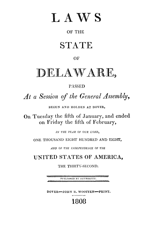 handle is hein.ssl/ssde0110 and id is 1 raw text is: LAWS
OF THE
STATE
OF
DELAWARE,
PASSED
At a Session of the General Assembly,
BEGUN AND HOLDEN AT DOVER,
On Tuesday the fifth of January, and ended
on Friday the fifth of February,
IN THE YEAR OF OUR LORD,
ONE THOUSAND EIGHT HUNDRED AND EIGHT,
AND OF THE INDEPENDENCE OF THE
UNITED STATES OF AMERICA,
THE THIRTY-SECOND.
PUSLISHED BY AUTHORITY.
DOVER-JOHN B. WOOTTEN-PRINT.
1808


