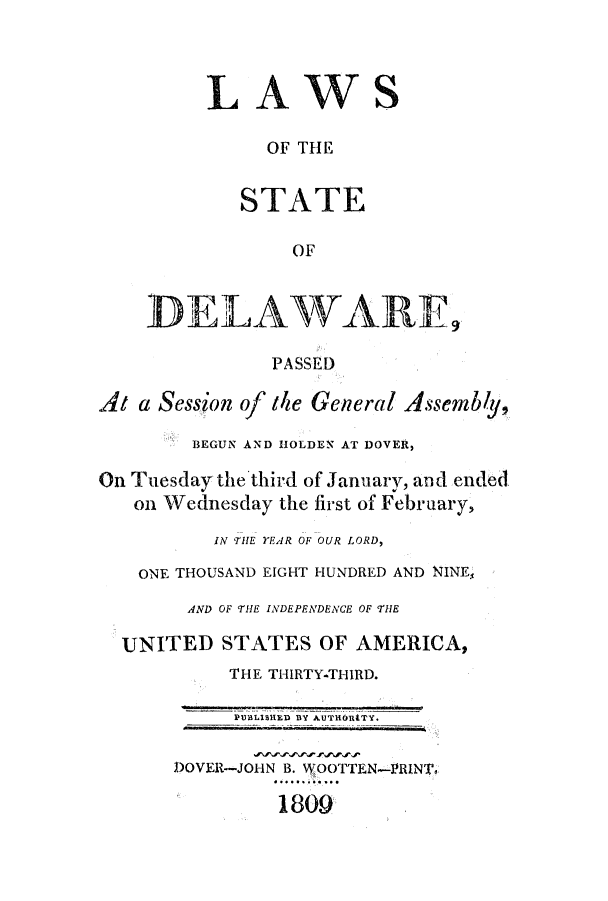 handle is hein.ssl/ssde0111 and id is 1 raw text is: LAWS
OF THE
STATE
OF
DELAWARE,
PASSED
At a Session of the General Assembly,
BEGUN AND HOLDEN AT DOVER,
On Tuesday the'third of January, and ended
on Wednesday the first of February,
IN THE YEAR OF OUR LORD,
ONE THOUSAND EIGHT HUNDRED AND NINES
AND OF THE INDEPENDENCE OF THE
UNITED STATES OF AMERICA,
THE THIRTY-THIRD.
PUBLISHED BY AUTHORtTY.
DOVER-JOHN B. WOOTTEN--lRINT.
1809


