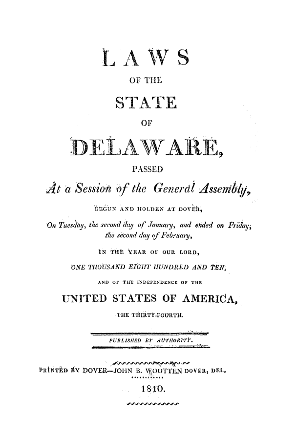handle is hein.ssl/ssde0112 and id is 1 raw text is: LAWS
OF THE
STATE
OF
DELAWARE,
PASSED
At a Session af the Generd Assenib           ,
LEGUN AND HOLDEN AT DOVER,
On Tuesday, te second da2i of January, and eided on Fridayi
&Ae second day of Februar9,
IN THE YEAR OF OUR LORD,
oNE THOUSAND EmuT HUNDRED AND 'EN,
AND OF THt INDEPENDENCE OF THE
UNITED STATES OF AMERICA,
THE THIRTY-FOURTH.
PUBLISHED BY AUTH1ORlTk.
PRkTED  V DOVER-JOHN B. WOOTTEN DOVER, DEL.
1810.


