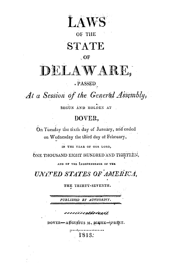 handle is hein.ssl/ssde0116 and id is 1 raw text is: LAWS
OF TH E
STATE
'OF
DELAWARE,
PASSED
At a Session of the Gmei1A.Mbly
13EGUlN AND HOLDEN AT
DOVER,
On Tuesdav the sixth day of January, aidended
on Wednesday the third day of February,
IN THE YEAR OF OUR LORD,
)NE THOUSAND EIGHT HUNDRED AND THIRfTEEN,
AnD OF Ta INDEPENDENCE OF THE
UNITED STATES OP AMl1ICA,
THE THIRTY-SEVENTH.
PUBLISHED BY AUTHOIRIMT.
3DOVER-AfGUTUS ,, CAEE-PlR T.
.    :......


