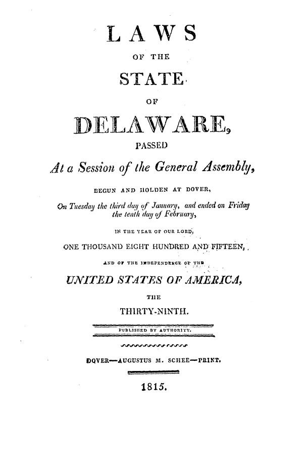 handle is hein.ssl/ssde0120 and id is 1 raw text is: LAWS
OF THE
STATE.
OF
DELAWARE
PASSED
At a Session of the General Assenbly,
BEGUN AND HOLDEN AT DOVER,
On Tuesday the third day of January, and ended on Fridaj
the tenth day of February,
!N THE 'YEAR Or OUR LORIl
ONE THOUSAND EIGHT HUNDRED AIND FIFTEENJ,
AZND OF TIE INlEPE1DENCE Or TH
UNITED STATES OF AMERICA,
THE
THIRTY-NINTH.
PUBLISUED BY AUTIIORITY.
DQVER-AUGUSTUS M. SCHEE-PRINT.
1815.


