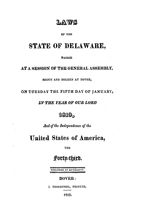 handle is hein.ssl/ssde0124 and id is 1 raw text is: OF THE
STATE OF DELAWARE,
PASSED
AT A SESSION OF THE GENERAL ASSEMBLY,
BEGUN AND HOLDEN AT DOVER,
OX TUESDAY THE FIFTH DAY 01 JANUARY,
IX THE YEAR OF OUR LORD
.And of the Independence of the
United States of America,
THE
PUBLISHED BY AUTH1ORITY.
DOVER:
.J. ROBERTSON, PRINTER,
4819.


