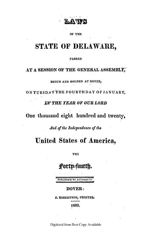 handle is hein.ssl/ssde0125 and id is 1 raw text is: OF THE
STATE OF DELAWARE,
PASSED
AT A SESSION OF THE GENERAL ASSEMBLY,
BEGUN AND HOLDEN AT DOVER,
ON TUESDAY THE FOURTH DAY OF JANUARY,
Jv THE YEAR OF OUR LORD
One thousand eight hundred and twenty,
And of the Independence of the
United States of America,
THE
*rtp~fimeth.
PUBLISH!ED BY AUTHOR 1'Y.
DOVER:
.4OBERTSONI PRINTEBB

Digitized from Best Copy Available


