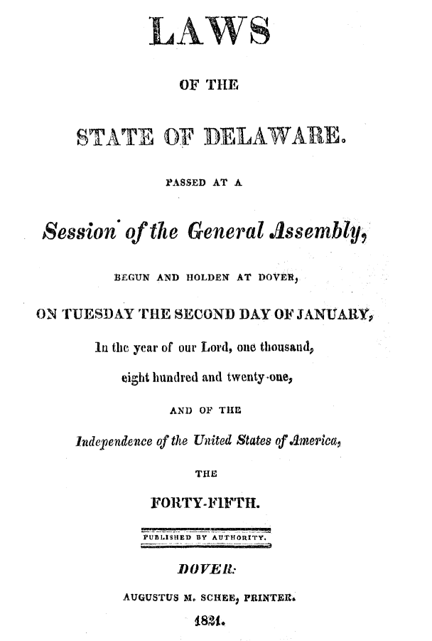 handle is hein.ssl/ssde0126 and id is 1 raw text is: LAWS
OF THE
STATE OF DELAWARE.
PASSED AT A
Session of the General ./1ssembly,
BEGUN AND HOLDEN AT DOVER)
ON TUESDAY THE SECOND DAY OF JANUARYp
In the year of our Lord, one thousand,
eight hundred and twenty.-one,
AND OF THE
Independence of the United States of America,
THE
FORTY-FIFTH.
PUDLISHED BY AUTHORITY.
DOVEll:
AUGUSTUS M. SCHEE) PRINTEIN
48g8o


