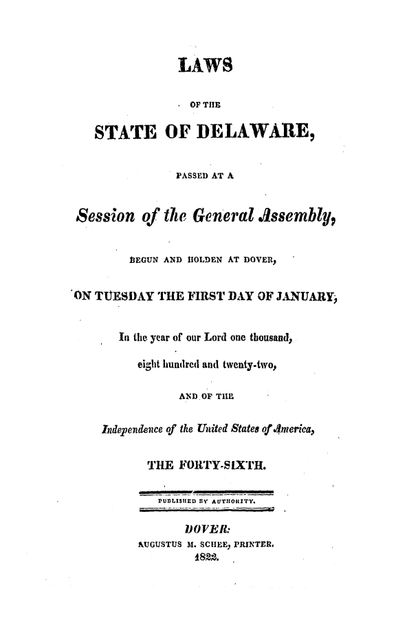 handle is hein.ssl/ssde0127 and id is 1 raw text is: LAWS
* OF THE
STATE OF DELAWARE,
PASSED AT A
Session of the General Assembly,
11EGUN AND IIOLDEN AT DOVER,
ON TTJESDAY THE FIRST DAY OF JANUARY,
In the year of our Lord one thousand,
eilit hundred and twenty-two,
AND OF THE
Independence of the United States of 4merica,
THE FORTY-SIXTH.
PUBLISHED BY AUTHORITY.
DOVER:
AUGUSTUS M1. SCHEEy PRINTER.
1822.


