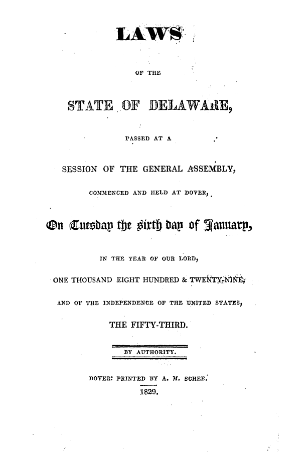 handle is hein.ssl/ssde0133 and id is 1 raw text is: OF THE
STATE ,OF DELAWARE,
PASSED AT A
SESSION OF THE GENERAL ASSEMBLY,
COMMENCED AND HELD AT DOVER,
On (utbap the        irtl tap of Januarp,
IN THE YEAR OF OUR LORD,
ONE THOUSAND EIGHT HUNDRED & TWE$4TYRM
AND OF THE INDEPENDENCE OF THE UNITED STATESp
THE FIFTY-THIRD.
BY AUTHORITY.
DOVER: PRINTED BY A. 3M. SCHEE.
1829.


