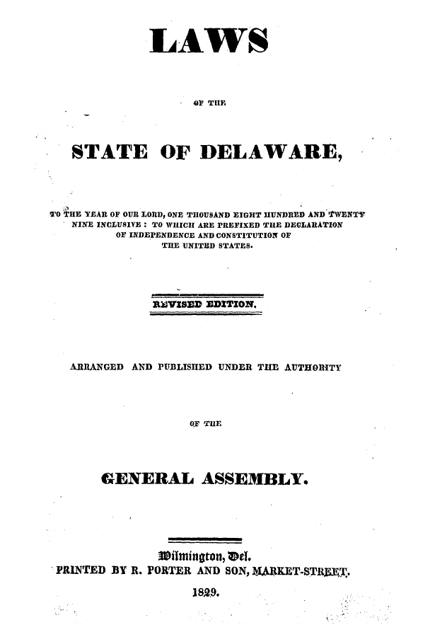 handle is hein.ssl/ssde0134 and id is 1 raw text is: LAWS
OF THE
STATE OF DELAWARE,

TO THE YEAR OF OUR LORD, ONE THOUSAND EIGHT HUNDRED AND TWENTY
NINE INCLUSIVE: TO WHICH ARE PREFIXED THE DECLARATION
OF INDEPENDENCE AND CONSTITUTION OF
THE UNITED STATES.
R)VISED EDITION.
ARRANGED AND PUBLISHED UNDER THE AUTHORITY
OF THE
GENERAL ASSEMBLY.

3timiington, VeT.
PRINTED BY R. FORTER AND SON, UARKET-STRI= T.
18529.


