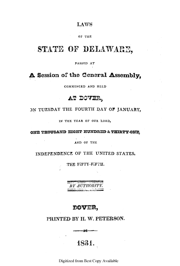handle is hein.ssl/ssde0136 and id is 1 raw text is: LAWS
Or THE
STATE OF DELAWARE,
PASSED AT
A Session of the General Assembly,
COMMENCED AND HELD
:N TUESDAY THE FOURTH DAY OF JANUARY,
IN THE YEAR Or OUR LORD,
ONE THOUSAND MIGHT EUNDRED & TIRTY-ONE,
AND OF THE
INDEPENDENCE OF THE UNITED STATES,
THE FIFTY-F;FTH.
BY .UTHPORITER
DOVER,
PRINTED BY H. W. PETERSON.
188L

Digitized from Best Copy Available


