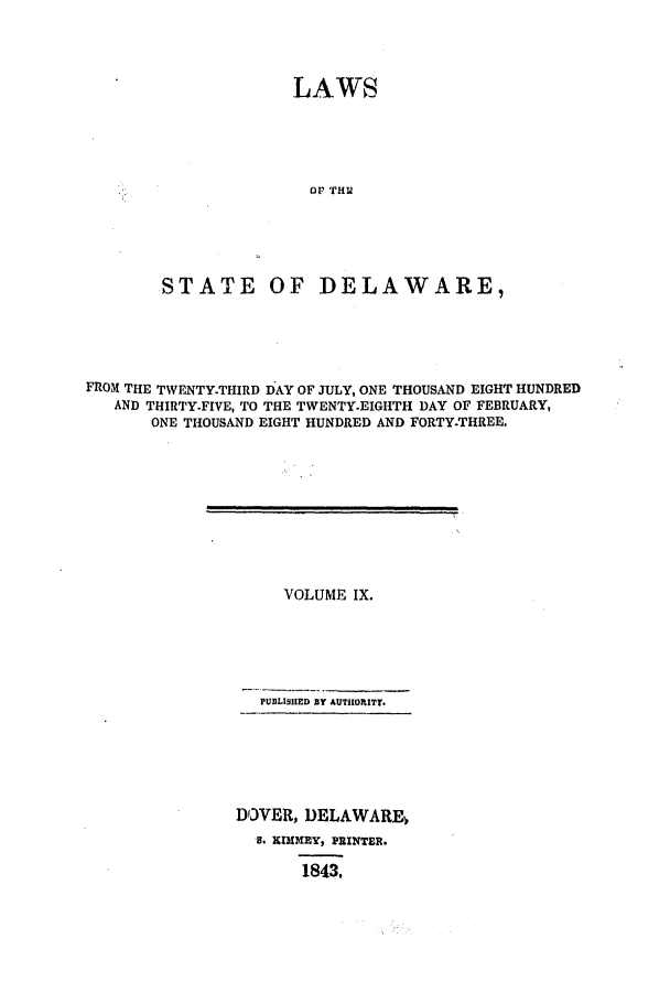 handle is hein.ssl/ssde0140 and id is 1 raw text is: LAWS

OF THU
STATE OF DELAWARE,
FROM THE TWENTY-THIRD DAY OF JULY, ONE THOUSAND EIGHT HUNDRED
AND THIRTY-FIVE, TO THE TWENTY-EIGHTH DAY OF FEBRUARY,
ONE THOUSAND EIGHT HUNDRED AND FORTY-THREE.

VOLUME IX.
PUBLISHED BY AUTHORITT.
DOVER, DELAWARE4
a. RKIMEY, PRINTER.
1843.


