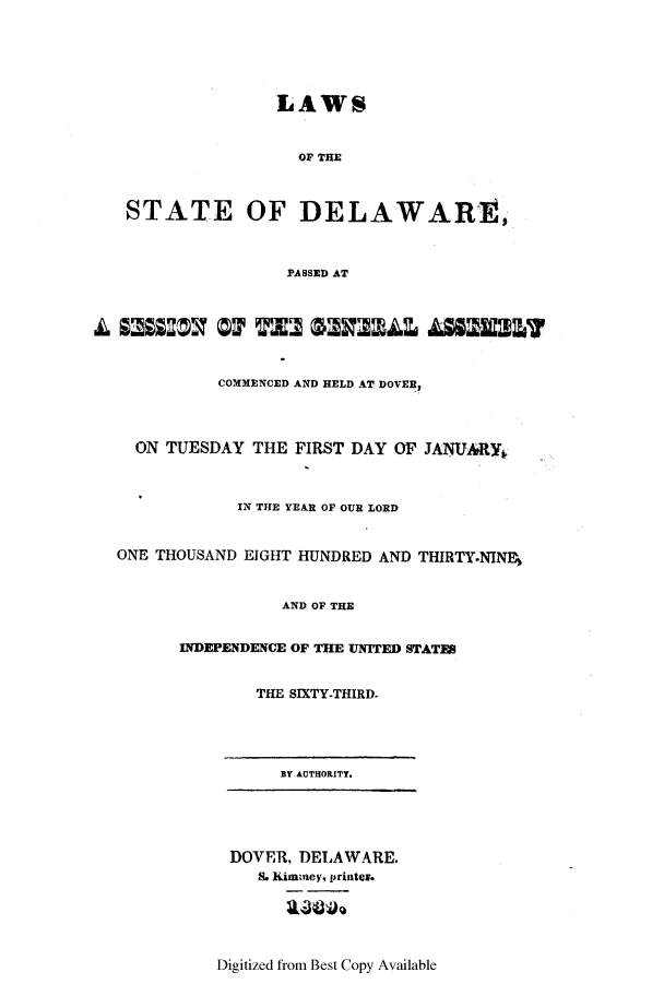 handle is hein.ssl/ssde0143 and id is 1 raw text is: LAWS
OF THE
STATE OF DELAWARE,
PASSED AT
COMMENCED AND HELD AT DOVER,
ON TUESDAY THE FIRST DAY OF JANUARY.
IN THE YEAR OF OUR LORD
ONE THOUSAND EIGHT HUNDRED AND THIRTY.NIN%
AND OF THE
INDEPENDENCE OF THE UNITED STATES
THE SIXTY-THIRD.
BY AUTHORITY.
DOVER, DELAWARE.
S. Kiminey, printer.
Digitized from Best Copy Available


