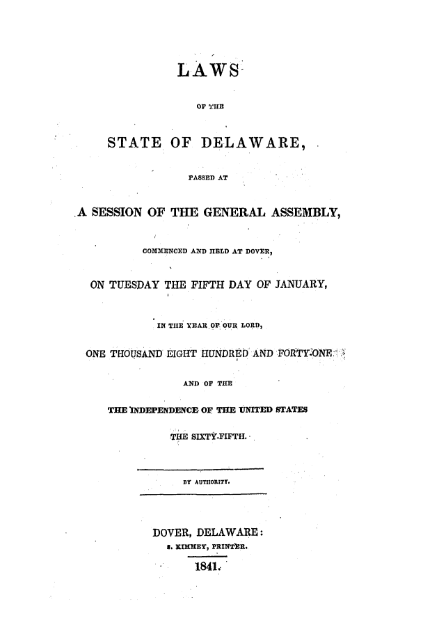 handle is hein.ssl/ssde0144 and id is 1 raw text is: LAWS-
STATE OF DELAWARE,
PASSED AT
A SESSION OF THE GENERAL ASSEMBLY,
COMMENCED AND HELD AT DOVER,
ON TUESDAY THE FIFTH DAY OF JANUARY,
IN THE YEAR OF OUR LORD,
ONE THOUSAND EIGHT HUNDRED AND FORTY.ONER
AND OF THE
THE NDEPENDENCE OF THE UNITED STATES
THE SIXTY-FIFTH.
BY AUTUORITY.
DOVER, DELAWARE:
a. KIMMEY, PRINTE.
1841.


