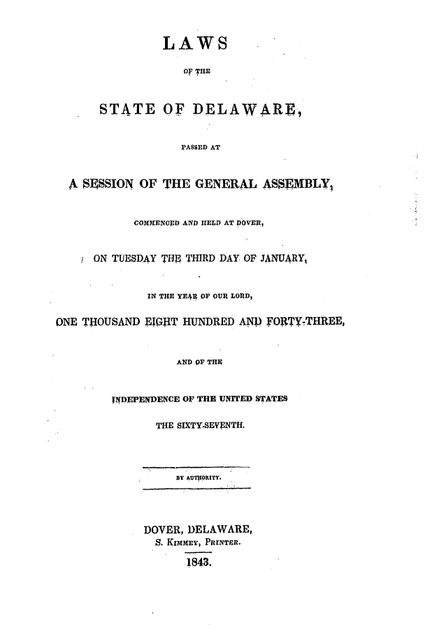 handle is hein.ssl/ssde0145 and id is 1 raw text is: LAWS
Of THE
STATE OF DELAWARE,
PASSED AT
A $9SSION OF THE GENERAL ASSEMBLY1
COMIENGED AND HELD AT DOVER,
ON TUESDAY THUI THIRD DAY OF JANUARY1
IN THE YE4R OF OUR LORD,
ONE THOUSAND EIGHT HUNDRED AND FORTY-THREE,
AND OF THE
INDEPENDENCE OF THE UNITED STATES
THE SIXTY-SEVENTH.
BY &uToIatTY.
DOVER, DELAWARE,
S. KIMMEY, PRINTER.
1843.


