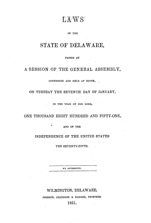 handle is hein.ssl/ssde0149 and id is 1 raw text is: LAWS
OF THE
STATE OF DELAWARE,
PASSED AT
A SESSION OF THE GENERAL ASSEMBLY,
COMMENCED AND HELD AT DOVER,
ON TUESDAY THE SEVENTH DAY OF JANUARY,
IN THE YEAR OF OUR LORD,
ONE THOUSAND EIGHT HUNDRED AND FIFTY-ONE,
AND OP THE
INDEPENDENCE OF THE UNITED STATES
THE SEVENTY-FIFTH.
]IT AUTORITY.
WILMINGTON, DELAWARE,
JOHNSON, CHANDLER & HARKER, PRINTERS,
1851.


