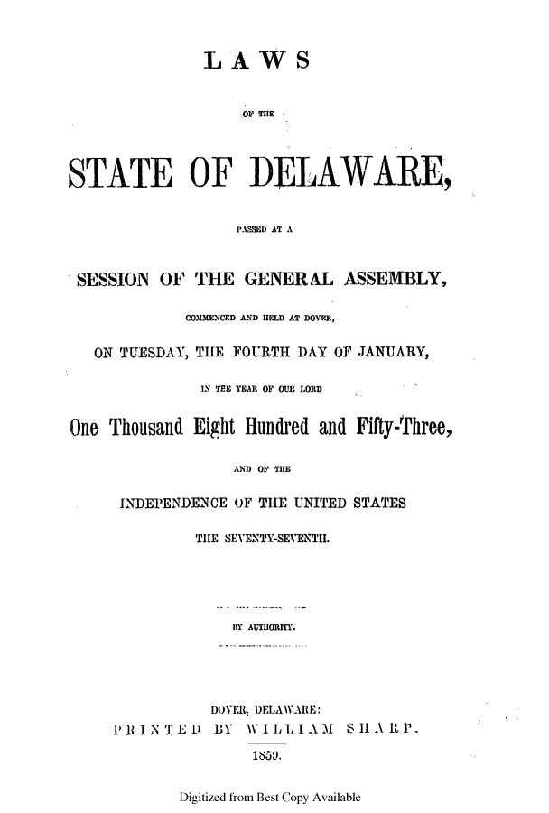 handle is hein.ssl/ssde0152 and id is 1 raw text is: LAWS

STATE OF DELAWARE,
PASSIU AT A
SESSION OF THE GENERAL ASSEMBLY,
COMMENCED AND HELD AT DOVER,
ON TUESDAY, THE FOURTH DAY OF JANUARY,
IN TEE YEAR OF OUR LORD
One Thousand Eight Hundred and Fifty-Three,
AND OF THE
INDEPENDENCE OF THE UNITED STATES
THE SEVENTY-SEVENTil.
BY AUTHORITY.
I)OYEIL DELAWARIE:
PlINTED1) BY WILLIAM SH1A RP.
la5,11,

Digitized from Best Copy Available


