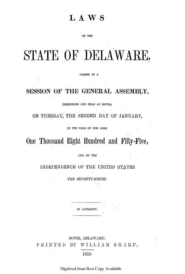 handle is hein.ssl/ssde0153 and id is 1 raw text is: LAWS

01' THEI
STATE OF IDELAWAREq
1'ASSPD AT A
SESSION OF THE GENERAL ASSEMBLY,
COMIESCED AND HELD AT DOVi1R,
ON TUESDAY, THE SECOND DAY OF JANUARY,
IN 'TEE YEAR OF OUR LORD
O11 Tio1sa11d Eight Hundred and Fifty-Five,
AND OF THE
INDEPENDENCE OF THE UNITED STATES
THE SEVENTY-NINTIL.
BY AUTHORITY.
DOVER, DELAW.ltE:
PRINTE) BY WILLIAM       SH1A RP,
1850L.

Digitized from Best Copy Available


