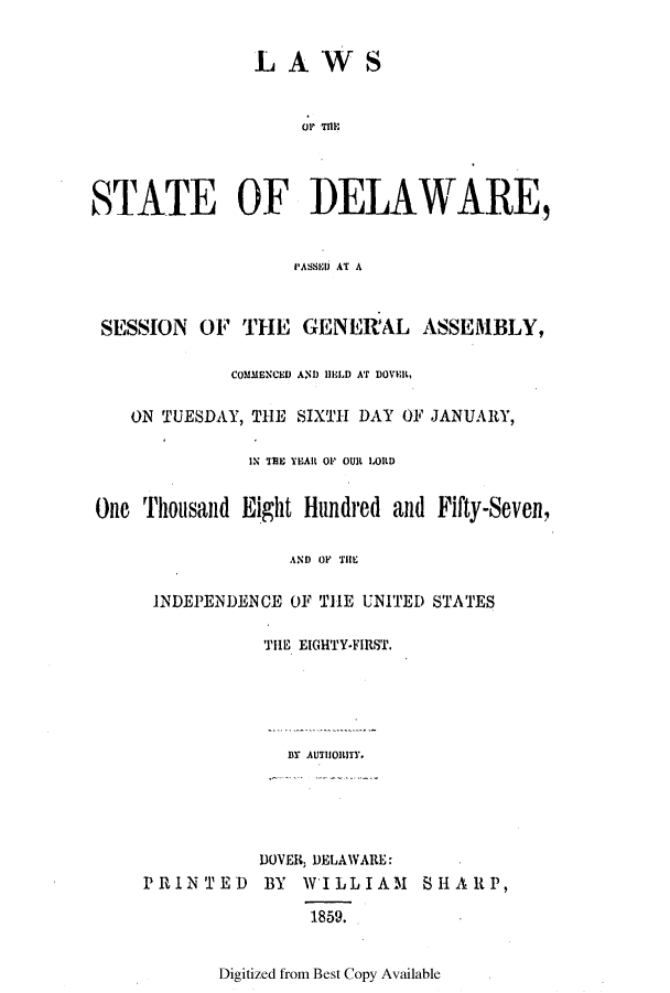 handle is hein.ssl/ssde0154 and id is 1 raw text is: LAWS

UP~ T1FlI
STATE OF DELAWARE,
I'ASSIDI AT A
SESSION OF THE GENERAL ASSEMBLY,
COMMENCED AND 11EL1.D AT DOVER,
ON TUESDAY, THE SIXTH DAY OF JANUARY,
IN THE YEAR OP OUR LORD
One Thousand Eight Hundred and Fifty-Seven,
AND OF THE
INDEPENDENCE OF THE UNITED STATES
THE EIGHTY.FIRST.
BY AUTHORITY.

PRINTED

DOVER, DELAWARE:
BY WILLIAM SHARP,
1859.

Digitized from Best Copy Available


